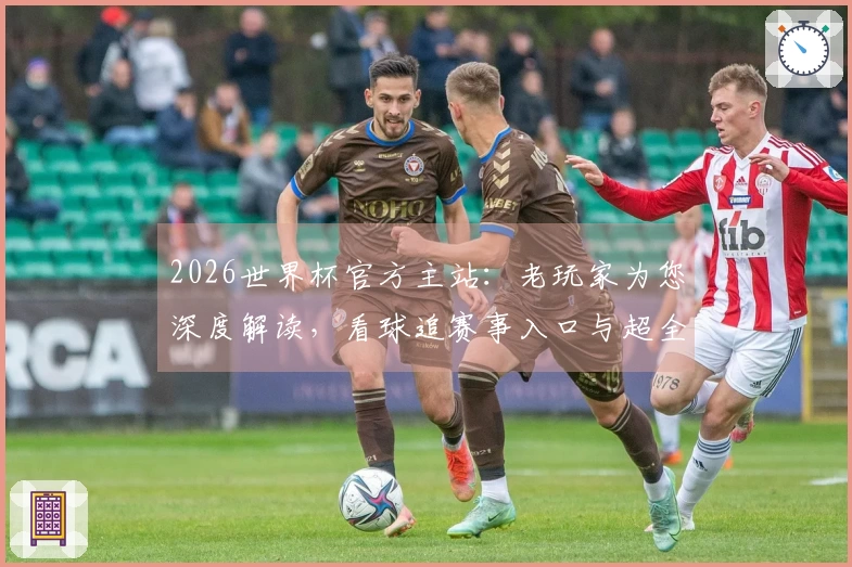 2026世界杯官方主站：老玩家为您深度解读，看球追赛事入口与超全功能指引