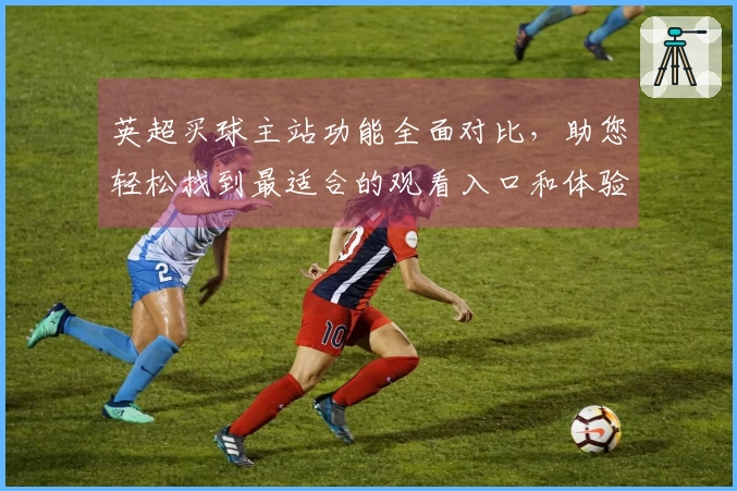 英超买球主站功能全面对比，助您轻松找到最适合的观看入口和体验